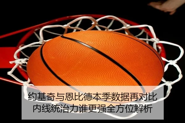 约基奇与恩比德本季数据再对比 内线统治力谁更强全方位解析（leyuapp）